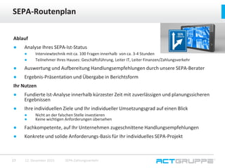 Ablauf
● Analyse Ihres SEPA-Ist-Status
● Interviewtechnik mit ca. 100 Fragen innerhalb von ca. 3-4 Stunden
● Teilnehmer Ihres Hauses: Geschäftsführung, Leiter IT, Leiter Finanzen/Zahlungsverkehr
● Auswertung und Aufbereitung Handlungsempfehlungen durch unsere SEPA-Berater
● Ergebnis-Präsentation und Übergabe in Berichtsform
Ihr Nutzen
● Fundierte Ist-Analyse innerhalb kürzester Zeit mit zuverlässigen und planungssicheren
Ergebnissen
● Ihre individuellen Ziele und Ihr individueller Umsetzungsgrad auf einen Blick
● Nicht an der falschen Stelle investieren
● Keine wichtigen Anforderungen übersehen
● Fachkompetente, auf Ihr Unternehmen zugeschnittene Handlungsempfehlungen
● Konkrete und solide Anforderungs-Basis für Ihr individuelles SEPA-Projekt
SEPA-Routenplan
12. Dezember 2015 SEPA-Zahlungsverkehr17
 