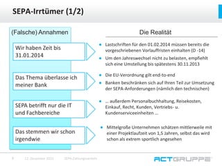 ● Lastschriften für den 01.02.2014 müssen bereits die
vorgeschriebenen Vorlauffristen einhalten (D -14)
● Um den Jahreswechsel nicht zu belasten, empfiehlt
sich eine Umstellung bis spätestens 30.11.2013
SEPA-Irrtümer (1/2)
12. Dezember 2015 SEPA-Zahlungsverkehr7
(Falsche) Annahmen
Wir haben Zeit bis
31.01.2014
Das Thema überlasse ich
meiner Bank
SEPA betrifft nur die IT
und Fachbereiche
Das stemmen wir schon
irgendwie
Die Realität
● Die EU-Verordnung gilt end-to-end
● Banken beschränken sich auf Ihren Teil zur Umsetzung
der SEPA-Anforderungen (nämlich den technischen)
● … außerdem Personalbuchhaltung, Reisekosten,
Einkauf, Recht, Kunden, Vertriebs- u.
Kundenserviceeinheiten …
● Mittelgroße Unternehmen schätzen mittlerweile mit
einer Projektlaufzeit von 1,5 Jahren, selbst das wird
schon als extrem sportlich angesehen
 