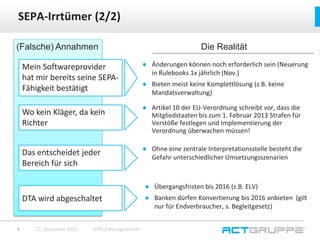 ● Änderungen können noch erforderlich sein (Neuerung
in Rulebooks 1x jährlich (Nov.)
● Bieten meist keine Komplettlösung (z.B. keine
Mandatsverwaltung)
SEPA-Irrtümer (2/2)
12. Dezember 2015 SEPA-Zahlungsverkehr8
(Falsche) Annahmen
Mein Softwareprovider
hat mir bereits seine SEPA-
Fähigkeit bestätigt
Wo kein Kläger, da kein
Richter
Das entscheidet jeder
Bereich für sich
DTA wird abgeschaltet
Die Realität
● Artikel 10 der EU-Verordnung schreibt vor, dass die
Mitgliedstaaten bis zum 1. Februar 2013 Strafen für
Verstöße festlegen und Implementierung der
Verordnung überwachen müssen!
● Ohne eine zentrale Interpretationsstelle besteht die
Gefahr unterschiedlicher Umsetzungsszenarien
● Übergangsfristen bis 2016 (z.B. ELV)
● Banken dürfen Konvertierung bis 2016 anbieten (gilt
nur für Endverbraucher, s. Begleitgesetz)
 