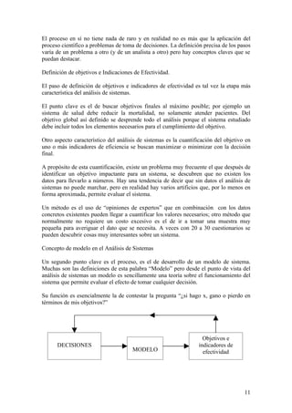 El proceso en sí no tiene nada de raro y en realidad no es más que la aplicación del
proceso científico a problemas de toma de decisiones. La definición precisa de los pasos
varía de un problema a otro (y de un analista a otro) pero hay conceptos claves que se
puedan destacar.

Definición de objetivos e Indicaciones de Efectividad.

El paso de definición de objetivos e indicadores de efectividad es tal vez la etapa más
característica del análisis de sistemas.

El punto clave es el de buscar objetivos finales al máximo posible; por ejemplo un
sistema de salud debe reducir la mortalidad, no solamente atender pacientes. Del
objetivo global así definido se desprende todo el análisis porque el sistema estudiado
debe incluir todos los elementos necesarios para el cumplimiento del objetivo.

Otro aspecto característico del análisis de sistemas es la cuantificación del objetivo en
uno o más indicadores de eficiencia se buscan maximizar o minimizar con la decisión
final.

A propósito de esta cuantificación, existe un problema muy frecuente el que después de
identificar un objetivo impactante para un sistema, se descubren que no existen los
datos para llevarlo a números. Hay una tendencia de decir que sin datos el análisis de
sistemas no puede marchar, pero en realidad hay varios artificios que, por lo menos en
forma aproximada, permite evaluar el sistema.

Un método es el uso de “opiniones de expertos” que en combinación con los datos
concretos existentes pueden llegar a cuantificar los valores necesarios; otro método que
normalmente no requiere un costo excesivo es el de ir a tomar una muestra muy
pequeña para averiguar el dato que se necesita. A veces con 20 a 30 cuestionarios se
pueden descubrir cosas muy interesantes sobre un sistema.

Concepto de modelo en el Análisis de Sistemas

Un segundo punto clave es el proceso, es el de desarrollo de un modelo de sistema.
Muchas son las definiciones de esta palabra “Modelo” pero desde el punto de vista del
análisis de sistemas un modelo es sencillamente una teoría sobre el funcionamiento del
sistema que permite evaluar el efecto de tomar cualquier decisión.

Su función es esencialmente la de contestar la pregunta “¿si hago x, gano o pierdo en
términos de mis objetivos?”




                                                                    Objetivos e
      DECISIONES                                                  indicadores de
                                      MODELO                        efectividad




                                                                                      11
 