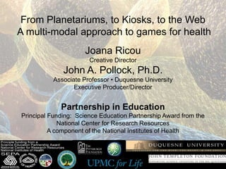 From Planetariums, to Kiosks, to the Web
A multi-modal approach to games for health
                     Joana Ricou
                       Creative Director
              John A. Pollock, Ph.D.
          Associate Professor • Duquesne University
                 Executive Producer/Director


             Partnership in Education
Principal Funding: Science Education Partnership Award from the
             National Center for Research Resources
          A component of the National Institutes of Health
 