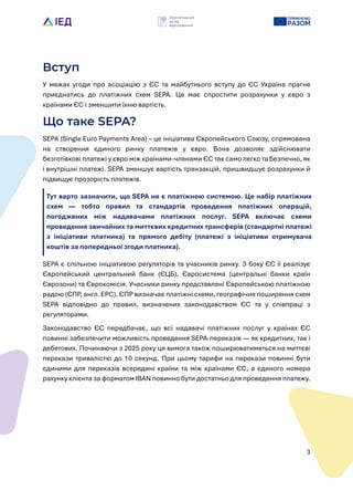 3
Вступ
У межах угоди про асоціацію з ЄС та майбутнього вступу до ЄС Укра?на прагне
приєднатись до платіжних схем SEPA. Це має спростити розрахунки у євро з
кра?нами ЄС і зменшити ?хню вартість.
Що таке SEPA?
SEPA (Single Euro Payments Area) – це ініціатива Європейського Союзу, спрямована
на створення єдиного ринку платежів у євро. Вона дозволяє здійснювати
безготівкові платежі у євро між кра?нами-членами ЄС так само легко та безпечно, як
і внутрішні платежі. SEPA зменшує вартість транзакцій, пришвидшує розрахунки й
підвищує прозорість платежів.
Тут варто зазначити, що SEPA не є платіжною системою. Це набір платіжних
схем — тобто правил та стандартів проведення платіжних операцій,
погоджених між надавачами платіжних послуг. SEPA включає схеми
проведення звичайних та миттєвих кредитних трансферів (стандартні платежі
з ініціативи платника) та прямого дебіту (платежі з ініціативи отримувача
коштів за попередньоL згоди платника).
SEPA є спільною ініціативою регуляторів та учасників ринку. З боку ЄС ?? реалізує
Європейський центральний банк (ЄЦБ), Євросистема (центральні банки кра?н
Єврозони) та Єврокомісія. Учасники ринку представлені Європейською платіжною
радою (ЄПР, англ. EPC). ЄПР визначає платіжні схеми, географічне поширення схем
SEPA відповідно до правил, визначених законодавством ЄС та у співпраці з
регуляторами.
Законодавство ЄС передбачає, що всі надавачі платіжних послуг у кра?нах ЄС
повинні забезпечити можливість проведення SEPA-переказів — як кредитних, так і
дебетових. Починаючи з 2025 року ця вимога також поширюватиметься на миттєві
перекази тривалістю до 10 секунд. При цьому тарифи на перекази повинні бути
єдиними для переказів всередині кра?ни та між кра?нами ЄС, а єдиного номера
рахунку клієнта за форматом IBAN повинно бути достатньо для проведення платежу.
 