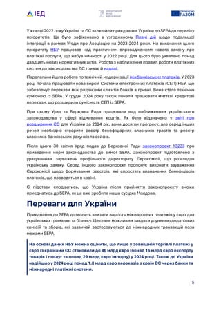 5
У жовтні 2022 року Укра?на та ЄС включили приєднання Укра?ни до SEPA до переліку
пріоритетів. Це було зафіксовано в узгодженому Плані дій щодо подальшо?
інтеграці? в рамках Угоди про Асоціацію на 2023-2024 роки. На виконання цього
пріоритету НБУ працював над практичним впровадженням нового закону про
платіжні послуги, що набув чинності у 2022 році. Для цього було ухвалено понад
двадцять нових нормативних актів. Робота з наближення правил роботи платіжних
систем до законодавства ЄС триває й надалі.
Паралельно йшла робота по технічній модернізаці? міжбанківських платежів. У 2023
році почала працювати нова версія Системи електронних платежів (СЕП) НБУ, що
забезпечує перекази між рахунками клієнтів банків в гривні. Вона стала технічно
сумісною із SEPA. У грудні 2024 року також почали працювати миттєві кредитові
перекази, що розширило сумісність СЕП із SEPA.
При цьому Уряд та Верховна Рада працювали над наближенням укра?нського
законодавства у сфері відмивання коштів. Як було відзначено у звіті про
розширення ЄС для Укра?ни за 2024 рік, вони досягли прогресу, але серед інших
речей необхідно створити реєстр бенефіціарних власників трастів та реєстр
власників банківських рахунків та сейфів.
Після цього 30 квітня Уряд подав до Верховно? Ради законопроєкт 13233 про
приведення норм законодавства до вимог SEPA. Законопроєкт підготовлено з
урахуванням зауважень профільного директорату Єврокомісі?, що розглядав
укра?нську заявку. Серед іншого законопроєкт пропонує виконати зауваження
Єврокомісі? щодо формування реєстрів, які спростять визначення бенефіціарів
платежів, що проводяться в кра?ні.
Є підстави сподіватись, що Укра?на після прийняття законопроєкту зможе
приєднатись до SEPA, як це вже зробила наша сусідка Молдова.
Переваги для України
Приєднання до SEPA дозволить знизити вартість міжнародних платежів у євро для
укра?нських громадян та бізнесу. Це стане можливим завдяки усуненню додаткових
комісій та зборів, які зазвичай застосовуються до міжнародних транзакцій поза
межами SEPA.
На основі даних НБУ можна оцінити, що лише у зовнішній торгівлі платежі у
євро із краLнами ЄС становили до 46 млрд євро (понад 16 млрд євро експорту
товарів і послуг та понад 29 млрд євро імпорту) у 2024 році. Також до УкраLни
надійшло у 2024 році понад 1,8 млрд євро переказів з краLн ЄС через банки та
міжнародні платіжні системи.
 