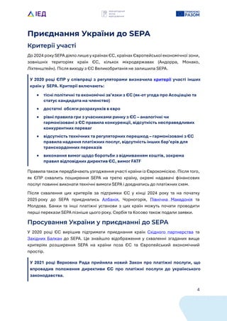4
Приєднання України до SEPA
Критерії участі
До 2024 року SEPA діяло лише у кра?нах ЄС, кра?нах Європейсько? економічно? зони,
зовнішніх територіях кра?н ЄС, кількох мікродержавах (Андорра, Монако,
Ліхтенштейн). Після виходу з ЄС Великобританія не залишила SEPA.
У 2020 році ЄПР у співпраці з регуляторами визначила критеріL участі інших
краLн у SEPA. КритеріL включають:
• тісні політичні та економічні зв’язки з ЄС (як-от угода про Асоціацію та
статус кандидата на членство)
• достатні обсяги розрахунків в євро
• рівні правила гри з учасниками ринку з ЄС – аналогічні чи
гармонізовані з ЄС правила конкуренціL, відсутність несправедливих
конкурентних переваг
• відсутність технічних та регуляторних перешкод – гармонізовані з ЄС
правила надання платіжних послуг, відсутність інших бар’єрів для
транскордонних переказів
• виконання вимог щодо боротьби з відмиванням коштів, зокрема
правил відповідних директив ЄС, вимог FATF
Правила також передбачають узгодження участі кра?ни із Єврокомісією. Після того,
як ЄПР схвалить поширення SEPA на третю кра?ну, окремі надавачі фінансових
послуг повинні виконати технічні вимоги SEPA і доєднатись до платіжних схем.
Після схвалення цих критері?в за підтримки ЄС у кінці 2024 року та на початку
2025 року до SEPA приєднались Албанія, Чорногорія, Північна Македонія та
Молдова. Банки та інші платіжні установи з цих кра?н можуть почати проводити
перші перекази SEPA пізніше цього року. Сербія та Косово також подали заявки.
Просування України у приєднанні до SEPA
У 2020 році ЄС вирішив підтримати приєднання кра?н Східного партнерства та
Західних Балкан до SEPA. Це знайшло відображення у схваленні згаданих вище
критеріях розширення SEPA на кра?ни поза ЄС та Європейський економічний
простір.
У 2021 році Верховна Рада прийняла новий Закон про платіжні послуги, що
впровадив положення директиви ЄС про платіжні послуги до украLнського
законодавства.
 