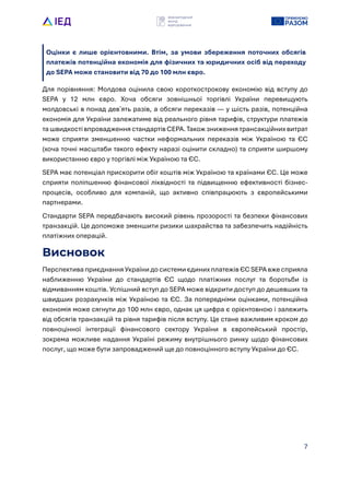 7
Оцінки є лише орієнтовними. Втім, за умови збереження поточних обсягів
платежів потенційна економія для фізичних та юридичних осіб від переходу
до SEPA може становити від 70 до 100 млн євро.
Для порівняння: Молдова оцінила свою короткострокову економію від вступу до
SEPA у 12 млн євро. Хоча обсяги зовнішньо? торгівлі Укра?ни перевищують
молдовські в понад девʼять разів, а обсяги переказів — у шість разів, потенційна
економія для Укра?ни залежатиме від реального рівня тарифів, структури платежів
та швидкості впровадження стандартів CEPA. Також зниження трансакційних витрат
може сприяти зменшенню частки неформальних переказів між Укра?ною та ЄС
(хоча точні масштаби такого ефекту наразі оцінити складно) та сприяти ширшому
використанню євро у торгівлі між Укра?ною та ЄС.
SEPA має потенціал прискорити обіг коштів між Укра?ною та кра?нами ЄС. Це може
сприяти поліпшенню фінансово? ліквідності та підвищенню ефективності бізнес-
процесів, особливо для компаній, що активно співпрацюють з європейськими
партнерами.
Стандарти SEPA передбачають високий рівень прозорості та безпеки фінансових
транзакцій. Це допоможе зменшити ризики шахрайства та забезпечить надійність
платіжних операцій.
Висновок
Перспектива приєднання Укра?ни до системи єдиних платежів ЄС SEPA вже сприяла
наближенню Укра?ни до стандартів ЄС щодо платіжних послуг та боротьби із
відмиванням коштів. Успішний вступ до SEPA може відкрити доступ до дешевших та
швидших розрахунків між Укра?ною та ЄС. За попередніми оцінками, потенційна
економія може сягнути до 100 млн євро, однак ця цифра є орієнтовною і залежить
від обсягів транзакцій та рівня тарифів після вступу. Це стане важливим кроком до
повноцінно? інтеграці? фінансового сектору Укра?ни в європейський простір,
зокрема можливе надання Укра?ні режиму внутрішнього ринку щодо фінансових
послуг, що може бути запроваджений ще до повноцінного вступу Укра?ни до ЄС.
 