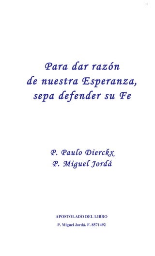 1




    Para dar razón
de nuestra Esperanza,
 sepa defender su Fe



    P. Paulo Dierckx
    P. Miguel Jordá




     APOSTOLADO DEL LIBRO

     P. Miguel Jordá. F. 8571492
 