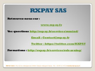 RXPAY SAS Retrouvez-nous sur : www.rxpay.fr Vos questions http://rxpay.fr/services/rxmind/ Email : Contact@rxpay.fr Twitter : https://twitter.com/RXPAY Formations : http://rxpay.fr/services/rxlearning/ 
RXPAY SAS 2 Rue de la châtaigneraie 35510 Cesson-Sévigné France Tel : 02 99 12 79 05 Contact@rxpay.fr 