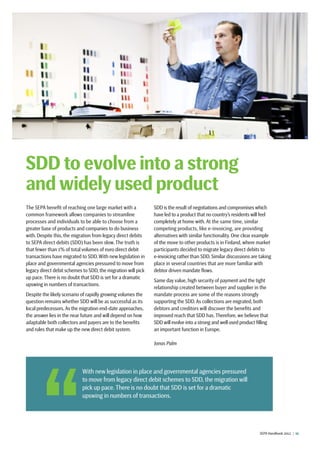 SEPA Handbook 2012 |  11
The SEPA benefit of reaching one large market with a
common framework allows companies to streamline
processes and individuals to be able to choose from a
greater base of products and companies to do business
with. Despite this, the migration from legacy direct debits
to SEPA direct debits (SDD) has been slow. The truth is
that fewer than 1% of total volumes of euro direct debit
transactions have migrated to SDD. With new legislation in
place and governmental agencies pressured to move from
legacy direct debit schemes to SDD, the migration will pick
up pace. There is no doubt that SDD is set for a dramatic
upswing in numbers of transactions.
Despite the likely scenario of rapidly growing volumes the
question remains whether SDD will be as successful as its
local predecessors. As the migration end-date approaches,
the answer lies in the near future and will depend on how
adaptable both collectors and payers are to the benefits
and rules that make up the new direct debit system.
SDD is the result of negotiations and compromises which
have led to a product that no country’s residents will feel
completely at home with. At the same time, similar
competing products, like e-invoicing, are providing
alternatives with similar functionality. One clear example
of the move to other products is in Finland, where market
participants decided to migrate legacy direct debits to
e-invoicing rather than SDD. Similar discussions are taking
place in several countries that are more familiar with
debtor driven mandate flows.
Same day value, high security of payment and the tight
relationship created between buyer and supplier in the
mandate process are some of the reasons strongly
supporting the SDD. As collections are migrated, both
debtors and creditors will discover the benefits and
improved reach that SDD has. Therefore, we believe that
SDD will evolve into a strong and well used product filling
an important function in Europe.
Jonas Palm
SDD to evolve into a strong
and widely used product
 With new legislation in place and governmental agencies pressured
to move from legacy direct debit schemes to SDD, the migration will
pick up pace. There is no doubt that SDD is set for a dramatic
upswing in numbers of transactions.
 