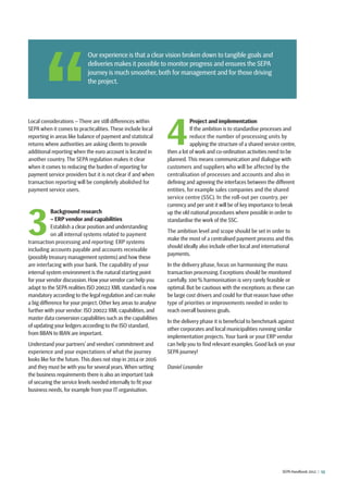 SEPA Handbook 2012 |  13
Local considerations – There are still differences within
SEPA when it comes to practicalities. These include local
reporting in areas like balance of payment and statistical
returns where authorities are asking clients to provide
additional reporting when the euro account is located in
another country. The SEPA regulation makes it clear
when it comes to reducing the burden of reporting for
payment service providers but it is not clear if and when
transaction reporting will be completely abolished for
payment service users.
3
Background research
– ERP vendor and capabilities
Establish a clear position and understanding
on all internal systems related to payment
transaction processing and reporting: ERP systems
including accounts payable and accounts receivable
(possibly treasury management systems) and how these
are interfacing with your bank. The capability of your
internal system environment is the natural starting point
for your vendor discussion. How your vendor can help you
adapt to the SEPA realities ISO 20022 XML standard is now
mandatory according to the legal regulation and can make
a big difference for your project. Other key areas to analyse
further with your vendor: ISO 20022 XML capabilities, and
master data conversion capabilities such as the capabilities
of updating your ledgers according to the ISO standard,
from BBAN to IBAN are important.
Understand your partners’ and vendors’ commitment and
experience and your expectations of what the journey
looks like for the future.This does not stop in 2014 or 2016
and they must be with you for several years.When setting
the business requirements there is also an important task
of securing the service levels needed internally to fit your
business needs, for example from your IT organisation.
4
Project and implementation
If the ambition is to standardise processes and
reduce the number of processing units by
applying the structure of a shared service centre,
then a lot of work and co-ordination activities need to be
planned. This means communication and dialogue with
customers and suppliers who will be affected by the
centralisation of processes and accounts and also in
defining and agreeing the interfaces between the different
entities, for example sales companies and the shared
service centre (SSC). In the roll-out per country, per
currency and per unit it will be of key importance to break
up the old national procedures where possible in order to
standardise the work of the SSC.
The ambition level and scope should be set in order to
make the most of a centralised payment process and this
should ideally also include other local and international
payments.
In the delivery phase, focus on harmonising the mass
transaction processing. Exceptions should be monitored
carefully. 100 % harmonisation is very rarely feasible or
optimal. But be cautious with the exceptions as these can
be large cost drivers and could for that reason have other
type of priorities or improvements needed in order to
reach overall business goals.
In the delivery phase it is beneficial to benchmark against
other corporates and local municipalities running similar
implementation projects. Your bank or your ERP vendor
can help you to find relevant examples. Good luck on your
SEPA journey!
Daniel Lexander
 Our experience is that a clear vision broken down to tangible goals and
deliveries makes it possible to monitor progress and ensures the SEPA
journey is much smoother, both for management and for those driving
the project.
 