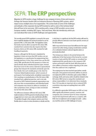 14  |  SEPA Handbook 2012
The recently passed SEPA regulation is unusual in the sense
that it explicitly stipulates the technical standard to use for
payments files,i.e.ISO 20022 XML.The legislation states
that banks must be able to accept the ISO 20022 XML
standard from customers but also requires that their
business clients use ISO 20022 XML standard for bulk
handling of payments.
However, although the file format is stipulated by
legislation it does not mean that ERP vendors can use
the legislation as a specification for programming their
banking interfaces. In fact, they cannot even use the ISO
20022 XML specification for this purpose as it does not
specify details about individual payment types. Instead,
they have to turn to the various national or supranational
groups that interpret the standards and decide upon the
finer details. One such notable group is CGI, short for
‘Common Global Implementation’, which consists of
participants from leading banks and global corporations.
CGI is working on standardisation of the ISO 20022 XML
standard from a global perspective, and is not only
focused on SEPA. National standards organisations may
also issue their recommendations and individual banks
and companies may choose to adhere to standards, or
take a proprietary route, as long as it does not deviate
too far from ISO 20022 XML.
The differences between different ISO 20022 XML
implementations of SEPApayments should perhaps not be
exaggerated as in most cases only small details will differ.
The problem though is that computer systems aren’t that
flexible when it comes to minor deviations in details and this
is why there is a significant risk that ERPvendors will need to
provide different national or even bank specific versions of
the ISO standard.
Still,it may not be format issues that will become the major
concern but rather timing,scoping considerations and lack
of co-ordination between national migration plans as
previously described.
This timing issue relates to the period between the
publication of the final version of the format for a certain
country or bank until the ERP vendor or consultant has
implemented this specification in the company’s ERP
system and tested it with the bank. With thousands or
even millions of business entities migrating at the same
time this could turn into a nightmare.
The scoping issue has been touched upon before,namely
that quite a few payment instruments will live on and are
not replaced by SEPA.It is therefore quite unclear if bills of
exchange,drafts and money orders should be initiated in the
ISO 20022 XML format or using other standards and
whose responsibility it is to determine these standards.
Here, CGI may play an important role as national SEPA
committees may scope out anything that is not a SEPA
instrument.
It is difficult to generalise SEPA impact on ERP as it may
differ significantly between systems, countries and
companies, but a common factor for many companies
may be that requirements will come as a surprise, with
little time to implement and no budget set aside – unless
you read this section on ERP challenges of course.
SEPA: The ERP perspective
Migration to SEPA involves a huge challenge for any company in terms of time and resources.
Perhaps the heaviest burden falls on Enterprise Resource Planning (ERP) systems, which
impact across multiple areas of an organisation. This section looks at some of the challenges
and attitudes of the corporates facing SEPA involved as well as some of the technical detail
that will have to be overcome. SEB is working with a range of ERP providers across many
European markets, including SAP, Logica, Tieto and Visma. After this introductory article you
can read about their views on SEPA challenges and opportunities.
 