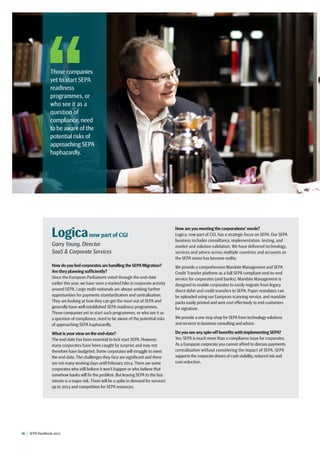 16  |  SEPA Handbook 2012
Logicanow part of CGI
Garry Young, Director
SaaS  Corporate Services
How doyou feel corporates are handling the SEPA Migration?
Are they planning sufficiently?
Since the European Parliament voted through the end-date
earlier this year, we have seen a marked hike in corporate activity
around SEPA. Large multi-nationals are always seeking further
opportunities for payments standardisation and centralisation.
They are looking at how they can get the most out of SEPA and
generally have well established SEPA readiness programmes.
Those companies yet to start such programmes, or who see it as
a question of compliance, need to be aware of the potential risks
of approaching SEPA haphazardly.
What is your view on the end-date?
The end-date has been essential to kick start SEPA. However,
many corporates have been caught by surprise and may not
therefore have budgeted. Some corporates will struggle to meet
the end-date. The challenges they face are significant and there
are not many working days until February 2014. There are some
corporates who still believe it won’t happen or who believe that
somehow banks will fix the problem. But leaving SEPA to the last
minute is a major risk. There will be a spike in demand for services
up to 2014 and competition for SEPA resources.
How are you meeting the corporations’ needs?
Logica, now part of CGI, has a strategic focus on SEPA. Our SEPA
business includes consultancy, implementation, testing, and
market and solution validation. We have delivered technology,
services and advice across multiple countries and accounts as
the SEPA vision has become reality.
We provide a comprehensive Mandate Management and SEPA
Credit Transfer platform as a full SEPA compliant end-to-end
service for corporates (and banks). Mandate Management is
designed to enable corporates to easily migrate from legacy
direct debit and credit transfers to SEPA. Paper mandates can
be uploaded using our European scanning service, and mandate
packs easily printed and sent cost effectively to end customers
for signature.
We provide a one stop shop for SEPA from technology solutions
and services to business consulting and advice.
Do you see any spin-off benefits with implementing SEPA?
Yes; SEPA is much more than a compliance issue for corporates.
As a European corporate you cannot afford to discuss payments
centralisation without considering the impact of SEPA. SEPA
supports the corporate drivers of cash visibility,reduced risk and
cost reduction.
Those companies
yet to start SEPA
readiness
programmes, or
who see it as a
question of
compliance, need
to be aware of the
potential risks of
approaching SEPA
haphazardly.
 
