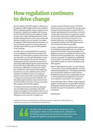 18  |  SEPA Handbook 2012
Since the adoption of the SEPA regulation1)
in March 2012,
the migration to SEPA compliant credit transfers and direct
debits is required by regulation.Legacy euro payments must
be replaced, or adapted, to be compliant with the require-
ments on formats and data set in the regulation.This will,
of course, mean a major undertaking for payment service
providers and payment service users in euro countries and
also have an impact in non-euro countries.The deadline
for migration to SEPA compliant payment instruments is as
soon as 1 February 2014 for euro countries. Read more
about the scope in ‘Brief facts about the SEPA regulation’
on the facing page.
The SEPA vision is not changed with the introduction ­
of the new legislation. Before this was introduced, the
realisation of a harmonised euro payment infrastructure
was supposed to occur through self-regulation among
payment service providers. An extensive initiative for
standardisation has been driven for many years by the
major banks collaborating through the European Payments
Council (EPC). Major deliverables from this organisa-
tion have been rulebooks for credit transfers which
were introduced in 2008 and direct debits which were
launched two years later. Updated versions of these
rulebooks are published each year. The regulation
requirements for credit transfers and direct debits have
to a large extent been based on these rulebooks. EPC
will publish updated rulebook versions before the end
of 2012 that will be in force from 1 February 2014 and be
fully compliant with the SEPA regulation.
The Payment Services Directive (PSD) was adopted in
2007 and implemented as national law in all EU/EEA
countries during 2009. The main objective of this act is to
regulate the relation between payment service providers
and payment service users with a strong focus on
consumer protection. Payment services in all EU/EEA
member currencies are in scope but there are also certain
paragraphs with specific purpose to support SEPA. One
example regarding payment execution times is that since
1 January 2012, a euro payment or a payment in another
member state currency must be credited to the beneficiary’s
account no later than the business ­day after it was
initiated. During 2012, the European Commission is
investigating the effects of the PSD implementations
and a revision of the directive may follow.
In 2002, a regulation was introduced with the purpose
of creating harmonised conditions for cross-border euro
payments within EU/EEA. The portal paragraph of this
legislation says that a cross-border euro payment within
EU/EEA must not be priced higher than a corresponding
national euro payment. This regulation was updated and
renamed 20092)
and extended to include direct debits.
It was further revised in 2012 with the introduction of the
SEPA regulation.
With the ’Digital agenda for Europe‘ as a major objective
­– meaning that services should go digital for increased
efficiency and competitiveness – the European Commission
have expressed their ambitions to further push the
development of payment services.A white paper on cards,
e- and m-payments has been published for comments
and is expected to soon result in more regulation.
As described above, there is already a range of payment
legislation with the objective to support SEPA and further
development of effective payment services is expected to
be within the scope of new regulations or additions to
existing ones.
Henrik Bergman
How regulation continues
to drive change
1)
Regulation (EU) No 260/2012 establishing technical and business requirements for credit transfers and direct debits in euro
2)
Regulation (EC) No 924/2009 on cross-border payments in the Community
 The SEPA vision is not changed with the introduction of the
new legislation. Before this was introduced, the realisation of a
harmonised euro payment infrastructure was supposed to occur
through self-regulation among payment service providers.
 