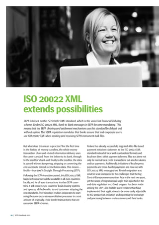 20  |  SEPA Handbook 2012
But what does this mean in practice? For the first time
in the history of money transfers, the whole money
transaction chain and related information delivery uses
the same standard. From the debtor to its bank, through
to the creditor’s bank and finally to the creditor, the data
is passed without tampering, stripping or converting the
end-corporate critical reconciliation data. This means –
finally – true 100 % Straight Through Processing (STP).
Following the SEPA-transition period, this ISO 20022 XML
based infrastructure will be available in all euro countries
locally and for all euro transactions in other SEPA coun-
tries. It will replace euro-countries’ local clearing systems
and open up all the benefits to end customers adapting the
new standards.The transition enables corporates to start
using the same accurate reconciliation processes to a vast
amount of originally cross-border transactions that are
run under SEPA schemes.
Finland has already successfully migrated all its file-based
payment initiation customers to the ISO 20022 XML
standard instead of local well-standardised formats and
local non direct debit payment schemes.This was done not
only for normal local credit transactions but also for salaries
and tax payments.Additionally,initiations of local express
payments and cross-border payments are now run with
ISO 20022 XML messages too. Finnish migration was
small in scale compared to the challenges that the big
Central-European euro countries face in the next two years,
yet the scope of migration was larger than specified in the
end-date regulation text. Good progress has been made
among the ERP- and middle-ware vendors that have
implemented their applications to be more easily adjustable
to ISO 20022 XML initiation and reporting file exchange
and processing between end-customers and their banks.
ISO 20022 XML
extends possibilities
SEPA is based on the ISO 20022 XML standard, which is the universal financial industry
scheme. Under ISO 20022 XML, Bank-to-Bank messages in SEPA become mandatory. This
means that the SEPA clearing and settlement mechanisms use this standard by default and
without option. The SEPA regulation mandates that banks ensure that end-corporate users
use ISO 20022 XML when sending and receiving SEPA instrument bulk files.
 