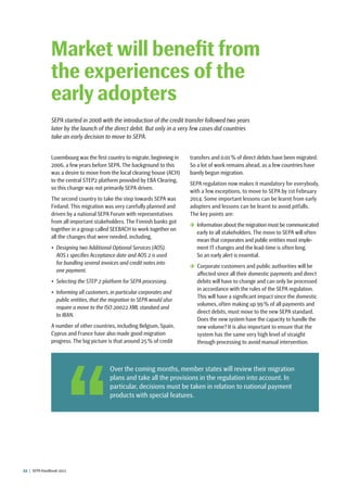 22  |  SEPA Handbook 2012
Luxembourg was the first country to migrate, beginning in
2006, a few years before SEPA. The background to this
was a desire to move from the local clearing house (ACH)
to the central STEP2 platform provided by EBA Clearing,
so this change was not primarily SEPA driven.
The second country to take the step towards SEPA was
Finland. This migration was very carefully planned and
driven by a national SEPA Forum with representatives
from all important stakeholders. The Finnish banks got
together in a group called SEEBACH to work together on
all the changes that were needed, including,
•	 Designing two Additional Optional Services (AOS).
AOS 1 specifies Acceptance date and AOS 2 is used
for bundling several invoices and credit notes into
one payment.
•	 Selecting the STEP 2 platform for SEPA processing.
•	 Informing all customers, in particular corporates and
public entities, that the migration to SEPA would also
require a move to the ISO 20022 XML standard and
to IBAN.
A number of other countries, including Belgium, Spain,
Cyprus and France have also made good migration
progress. The big picture is that around 25 % of credit
transfers and 0.01 % of direct debits have been migrated.
So a lot of work remains ahead, as a few countries have
barely begun migration.
SEPA regulation now makes it mandatory for everybody,
with a few exceptions, to move to SEPA by 1st February
2014. Some important lessons can be learnt from early
adopters and lessons can be learnt to avoid pitfalls.
The key points are:
 Information about the migration must be communicated
early to all stakeholders. The move to SEPA will often
mean that corporates and public entities must imple-
ment IT changes and the lead-time is often long. ­
So an early alert is essential.
 Corporate customers and public authorities will be
affected since all their domestic payments and direct
debits will have to change and can only be processed
in accordance with the rules of the SEPA regulation.
This will have a significant impact since the domestic
volumes, often making up 99 % of all payments and
direct debits, must move to the new SEPA standard.
Does the new system have the capacity to handle the
new volume? It is also important to ensure that the
system has the same very high level of straight
through processing to avoid manual intervention.
Market will benefit from
the experiences of the
early adopters
SEPA started in 2008 with the introduction of the credit transfer followed two years
later by the launch of the direct debit. But only in a very few cases did countries
take an early decision to move to SEPA.
 Over the coming months, member states will review their migration
plans and take all the provisions in the regulation into account. In
particular, decisions must be taken in relation to national payment
products with special features.
 