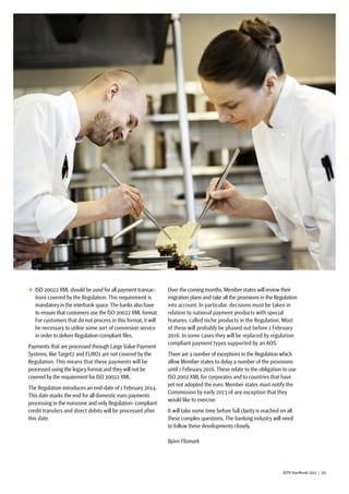 SEPA Handbook 2012 |  23
 ISO 20022 XML should be used for all payment transac-
tions covered by the Regulation. This requirement is
mandatory in the interbank space.The banks also have
to ensure that customers use the ISO 20022 XML format.
For customers that do not process in this format, it will
be necessary to utilise some sort of conversion service
in order to deliver Regulation-compliant files.
Payments that are processed through Large Value Payment
Systems, like Target2 and EURO1 are not covered by the
Regulation. This means that these payments will be
processed using the legacy format and they will not be
covered by the requirement for ISO 20022 XML.
The Regulation introduces an end-date of 1 February 2014.
This date marks the end for all domestic euro payments
processing in the eurozone and only Regulation- compliant
credit transfers and direct debits will be processed after
this date.
Over the coming months,Member states will review their
migration plans and take all the provisions in the Regulation
into account. In particular, decisions must be taken in
relation to national payment products with special
features, called niche products in the Regulation. Most
of these will probably be phased out before 1 February
2016. In some cases they will be replaced by regulation
compliant payment types supported by an AOS.
There are a number of exceptions in the Regulation which
allow Member states to delay a number of the provisions
until 1 February 2016. These relate to the obligation to use
ISO 2002 XML for corporates and to countries that have
yet not adopted the euro. Member states must notify the
Commission by early 2013 of any exception that they
would like to exercise.
It will take some time before full clarity is reached on all
these complex questions. The banking industry will need
to follow these developments closely.
Björn Flismark
 