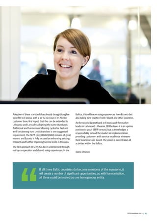 SEPA Handbook 2012 |  27
 If all three Baltic countries do become members of the eurozone, it
will create a number of significant opportunities, as,with harmonisation,
all three could be treated as one homogenous entity.
Adoption of these standards has already brought tangible
benefits to Estonia, with a 30 % increase in its Nordic
customer base. It is hoped that this can be extended to
Lithuania and Latvia by adopting the same standards.
Additional and harmonised clearing cycles for fast and
well functioning euro credit transfers is one suggested
requirement. The SEPA Direct Debit (SDD) remains of great
interest and Estonia is fully focused on enhancing existing
products and further improving service levels in this area.
The SEB approach to SEPA has been underpinned through-
out by co-operation and shared using experiences. In the
Baltics, this will mean using experiences from Estonia but
also taking best practice from Finland and other countries.
As the second largest bank in Estonia and the market
leader in Latvia and Lithuania, SEB believes it is in a prime
position to push SEPA forward, but acknowledges a
responsibility to lead the market in implementation,
providing customers with service excellence wherever
their businesses are based. The vision is to centralise all
activities within the Baltics.
Jaana Otsasoo
 