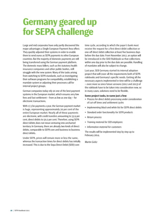 28  |  SEPA Handbook 2012
Large and mid corporates have only partly discovered the
major advantages a Single European Payment Area offers:
They quickly adjusted their systems in order to enable
them to send euros as SEPA payments to other European
countries. But the majority of domestic payments are still
being transferred using the German payment platform.
The domestic mass-billers, such as the statutory health
insurance companies and other public bodies, still
struggle with the new system. Many of the tasks arising
from switching to SEPA standards, such as investigating
their software programs for compatibility, establishing a
mandate system or adjusting their processes call for
internal project groups.
German companies today rely on one of the best payment
systems in the European market, which ensures very low
fees and fast settlement – from as low as one day – for
electronic transactions.
With 17.3 bn payments a year, the German payment market
is huge, representing approximately 20 per cent of the
entire European market. Nearly all of these payments
are electronic, with credit transfers amounting to 33.9 per
cent, direct debits to 50.2 per cent. Therefore, using SEPA
direct debits does not mean venturing into uncharted
territory. In Germany, there are already two kinds of direct
debits, comparable to SEPA core and business to business
direct debits.
Under SEPA, prices will remain more or less the same,
whereas the transaction times for direct debits has initially
increased. This is due to the Sepa Direct Debit (SDD) core
time cycle, according to which the payer’s bank must
receive the request for a first direct debit collection or
one-off direct debit collection at least five business days
before the due date. From November 2012, an option will
be introduced in the SDD Rulebook so that collections
within one day prior to the due date are possible. Handling
of mandates will also be subject to change.
Last year, SEB Germany started its internal adoption
project that will cover all the requirements both of SEPA
rulebooks and Germany’s specific needs. Getting all the
necessary aspects implemented in time will be a challenge
– even more so since future versions (2012 and 2013) of
the rulebook have to be taken into consideration now, so
in many cases, solutions need to be flexible.
Some project tasks, to name just a few:
•	 Process for direct debits processing under consideration
of cut-off times and settlement cycles
•	 Implementing black and white list for SEPA direct debits
•	 Standard order functionality for SEPA products
•	 Return process
•	 Training material for SEB employees
•	 Information material for customers
The results will be implemented step by step up to
February 2014.
Martin Grätz
Germany geared up
for SEPA challenge
 