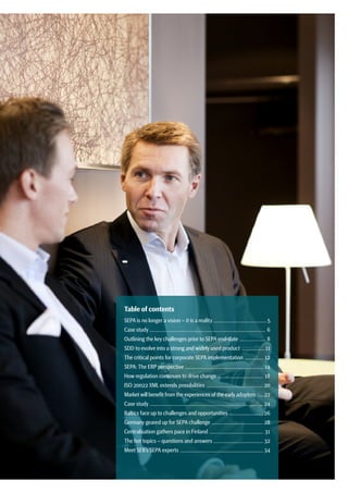 Table of contents
SEPA is no longer a vision – it is a reality ..................................................... 5
Case study ................................................................................................................... 6
Outlining the key challenges prior to SEPA end-date .......................... 8
SDD to evolve into a strong and widely used product ....................... 11
The critical points for corporate SEPA implementation ................... 12
SEPA: The ERP perspective .............................................................................. 14
How regulation continues to drive change .............................................. 18
ISO 20022 XML extends possibilities ......................................................... 20
Market will benefit from the experiences of the earlyadopters ....... 22
Case study ................................................................................................................. 24
Baltics face up to challenges and opportunities .................................. 26
Germany geared up for SEPA challenge .................................................... 28
Centralisation gathers pace in Finland ...................................................... 31
The hot topics – questions and answers .................................................. 32
Meet SEB’s SEPA experts ................................................................................... 34
 