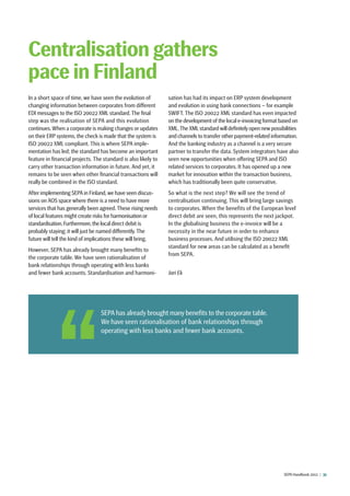 SEPA Handbook 2012 |  31
In a short space of time, we have seen the evolution of
changing information between corporates from different
EDI messages to the ISO 20022 XML standard.The final
step was the realisation of SEPA and this evolution
continues. When a corporate is making changes or updates
on their ERP systems, the check is made that the system is
ISO 20022 XML compliant. This is where SEPA imple-
mentation has led; the standard has become an important
feature in financial projects. The standard is also likely to
carry other transaction information in future. And yet, it
remains to be seen when other financial transactions will
really be combined in the ISO standard.
After implementing SEPA in Finland,we have seen discus-
sions on AOS space where there is a need to have more
services that has generally been agreed.These rising needs
of local features might create risks for harmonisation or
standardisation.Furthermore,the local direct debit is
probably staying; it will just be named differently.The
future will tell the kind of implications these will bring.
However, SEPA has already brought many benefits to
the corporate table. We have seen rationalisation of
bank relationships through operating with less banks
and fewer bank accounts. Standardisation and harmoni-
sation has had its impact on ERP system development
and evolution in using bank connections – for example
SWIFT. The ISO 20022 XML standard has even impacted
on the development of the local e-invoicing format based on
XML.The XML standard will definitely open new possibilities
and channels to transfer other payment-related information.
And the banking industry as a channel is a very secure
partner to transfer the data. System integrators have also
seen new opportunities when offering SEPA and ISO
related services to corporates. It has opened up a new
market for innovation within the transaction business,
which has traditionally been quite conservative.
So what is the next step? We will see the trend of
centralisation continuing. This will bring large savings
to corporates. When the benefits of the European level
direct debit are seen, this represents the next jackpot.
In the globalising business the e-invoice will be a
necessity in the near future in order to enhance
business processes. And utilising the ISO 20022 XML
standard for new areas can be calculated as a benefit
from SEPA.
Jari Ek
Centralisation gathers
pace in Finland
 SEPA has already brought many benefits to the corporate table.
We have seen rationalisation of bank relationships through
operating with less banks and fewer bank accounts.
 