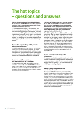 32  |  SEPA Handbook 2012
How will the current European financial problems affect
the development of SEPA? When do you believe corporate
investment in SEPA implementation is best made without
risk of major surprises or setbacks?
It is true that the present climate is very challenging. SEPA
development is important in development in this context since
huge savings is realised through SEPA efficiencies. Politicians
have ensured that SEPA regulation is in effect from March 2012.
This legislation clearly signals that the move to SEPA continues
and is now mandatory for banks and for their clients making euro
payments.The deadlines for the migration are tight and therefore
postponing planning for the necessary investments is no longer
an option.
Why should my corporate change its EUR payments
to SEPA Credit Transfers now?
From a business perspective you can streamline your processes
for both local and crossborder EUR payments. The price is
generally lower than traditional crossborder EUR.The earlier your
company migrates, the more time your bank will have to support
you in the process. The closer we get to the mandatory SEPA
migration end-date, the higher the migration tempo will be.
What are the main differences between
SEPA Direct Debits CORE and B2B schemes?
The main differences are closer cut off time (D-1) for B2B
transactions,no refund right and the fact that B2B is an optional
scheme so not all banks offer the service.The B2B scheme is aimed
at professional payment users onlywhile the CORE scheme can
also be used for mass collection purposes as it fulfils the regulatory
requirements on consumer protection.
It has been said that SEPA relies on, or even may mandate,
the use of the ISO 20022 XML standard. However, there
does not seem to be a single version of the standard as
different banks provide different documentation. Is there
any organisation responsible for the endorsement of a
version of the standard that can be supported by the
majority of banks and ERP vendors?
The end-date regulation has made ISO 20022 XML standard
mandatory for banks and clearing organisations. This standard
should also be used in the customer to bank space, since banks
must ensure that the standard is used for sending and receiving
transactions via bulked files. There is no single organisation
responsible for creating a standard. But the end-date regulation
also makes interoperability mandatory,which will mean that all
parties must make sure that files can be exchanged smoothly
without the need to change anything. SEB and other banks are
working in co-operation with corporate users and ERP vendors
within the Common Global Implementation (CGI) group in order
to establish and publish commonly agreed guidelines for ISO
20022 XML usage.
Do we as a corporate have to change our file
formats to XML?
The regulation says that ISO 20022 XML is the format to use for
payments via bulked files.Many banks and other service providers
are, however, expected to try to offer some conversion services
of formats where the old format is able to be converted to XML
and SEPA payments with good quality.
How will SEPA affect my payments in other
currencies than the euro?
The scope for SEPA is limited to euro payments (including
payments from accounts in other currencies exchanged to euro)
within EU, Norway, Iceland, Liechtenstein, Switzerland and
Monaco. This means that domestic payments and cross-border
payments in non-euro currencies within SEPA and all payments
outside SEPA will still be processed according to current routines.
However, in the longer term, SEPA standards will be adopted by
individual banks and even national communities for purposes
beyond SEPA. This will give opportunities to leverage even more
on these standards by cost efficient payment processing and
improved cash management offerings.
The hot topics
– questions and answers
 
