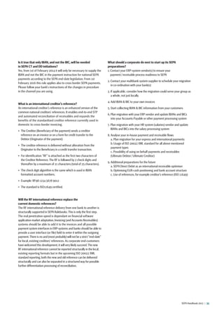 SEPA Handbook 2012 |  33
Is it true that only IBAN, and not the BIC,will be needed
in SEPA CT and DD initiations?
Yes, from 1st of February 2014 it will only be necessary to supply the
IBAN and not the BIC in the payment instruction for national SEPA
payments according to the SEPA end-date legislation. From 1st
February 2016 this rule applies also to cross border SEPA payments.
Please follow your bank’s instructions of the changes in procedure
in the channel you are using.
What is an international creditor’s reference?
An international creditor’s reference is an enhanced version of the
common national creditors’ references. It enables end-to-end STP
and automated reconciliation of receivables and expands the
benefits of the standardised creditor reference currently used in
domestic to cross-border invoicing.
•  The Creditor (Beneficiary of the payment) sends a creditor
reference on an invoice or on a form for credit transfer to the
Debtor (Originator of the payment)
•  The creditor reference is delivered without alteration from the
Originator to the Beneficiary in a credit transfer transaction.
•  For identification “RF” is attached as the first two characters of
the Creditor Reference.The RF is followed by 2 check digits and
thereafter by a maximum of 21 characters (total of 25 characters).
•  The check digit algorithm is the same which is used in IBAN
formatted account numbers.
•  Example: RF98 1234 5678 9012
•  The standard is ISO11649 certified.
Will the RF international reference replace the
current domestic references?
The RF international reference delivery from one bank to another is
structurally supported in SEPA Rulebooks.This is only the first step.
The real penetration speed is dependant on financial software
application market adaptation.Invoicing (and Accounts Receivables)
systems should be able to add it to the invoices and all possible
payment system interfaces in ERP-systems and banks should be able to
provide a user interface (or file) field to enter it within the outgoing
payment.There is no and (most probably) will not be a strict “end-date”
for local, existing creditors’ references. As corporate end-customers
have welcomed this development,it will very likely succeed.The new
RF international reference cannot be reported structurally in the local,
existing reporting formats but in the upcoming ISO 20022 XML
standard reporting,both the new and old reference can be delivered
structurally and can also be separated in a structured way for possible
further differentiation processing of reconciliation.
What should a corporate do next to start up its SEPA
preparations?
1. Contact your ERP-system vendor(s) to ensure your
payment / receivable process readiness to SEPA
2. Contact your multibank system supplier to schedule your migration
in co-ordination with your bank(s)
3. If applicable, consider how the migration could serve your group as
a whole, not just locally.
4. Add IBAN  BIC to your own invoices
5. Start collecting IBAN  BIC information from your customers
6. Plan migration with your ERP vendor and update IBANs and BICs
into your Accounts Payable or other payment processing system
7. Plan migration with your HR system (salaries) vendor and update
IBANs and BICs into the salary processing system
8. Analyse your in-house payment and receivable flows
a. Plan migration for your express and international payments
b. Usage of ISO 20022 XML standard for all above mentioned
payment types
c. Possibility of using on behalf payments and receivables
(Ultimate Debtor / Ultimate Creditor)
9. Additional preparations for the future
a. SEPA Direct Debit as an international receivable optimiser
b. Optimising EUR-cash positioning and bank account structure
c. Use of references, for example creditor’s reference (ISO 11649)
 