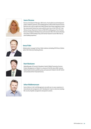 SEPA Handbook 2012 |  35
Jonas Palm
Global product manager for Direct Debit solutions (including SEPA Direct Debits)
within SEB’s Merchant Banking division.
Jaana Otsasoo
Business Development Manager, SEB Estonia. Has headed several development
projects related to payments and Cash Management, SEPA and the Payment Services
Directive since 2004 as well as the EURO Payment Sub-Project (migration to euro).
Has represented Estonia from 2004 until the end of 2011 in the STEP2 XCT User
Advisory Group. Represents Estonia at EBA SEPA working group. Part of Estonia
Business Development Working Group and represents SEB in the Estonian Banking
Association’s SEPA working Group and Estonian Payment Council. More than 19
years banking experience.
Harri Rantanen
Global Manager of Formats  Standards, Head of Global Transaction Services
Product Management in Finland, Co-convenor of the ISO 20022 XML Common
Global Implementation guideline group and represents Finland in the ISO Techni-
cal Committee 68 for Financial Services.
Johan Waldemarsson
Senior Advisor in the Cash Management area with over 25 years experience in
international cash management and IT development. Expert on electronic banking,
EDI, security, liquidity management and payment systems.
 