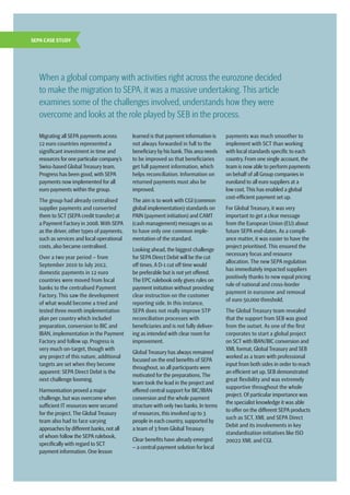 6  |  SEPA Handbook 2012
Migrating all SEPA payments across
12 euro countries represented a
significant investment in time and
resources for one particular company’s
Swiss-based Global Treasury team.
Progress has been good,with SEPA
payments now implemented for all
euro payments within the group.
The group had already centralised
supplier payments and converted
them to SCT (SEPA credit transfer) at
a Payment Factory in 2008.With SEPA
as the driver, other types of payments,
such as services and local operational
costs, also became centralised.
Over a two year period – from
September 2010 to July 2012,
domestic payments in 12 euro
countries were moved from local
banks to the centralised Payment
Factory. This saw the development ­
of what would become a tried and
tested three month implementation
plan per country which included
preparation, conversion to BIC and
IBAN, implementation in the Payment
Factory and follow up. Progress is
very much on-target, though with
any project of this nature, additional
targets are set when they become
apparent: SEPA Direct Debit is the
next challenge looming.
Harmonisation proved a major
challenge, but was overcome when
sufficient IT resources were secured
for the project. The Global Treasury
team also had to face varying
approaches by different banks,not all
of whom follow the SEPA rulebook,
specifically with regard to SCT
payment information. One lesson
learned is that payment information is
not always forwarded in full to the
beneficiary by his bank.This area needs
to be improved so that beneficiaries
get full payment information, which
helps reconciliation. Information on
returned payments must also be
improved.
The aim is to work with CGI (common
global implementation) standards on
PAIN (payment initiation) and CAMT
(cash management) messages so as
to have only one common imple-
mentation of the standard.
Looking ahead, the biggest challenge
for SEPA Direct Debit will be the cut
off times.A D-1 cut off time would
be preferable but is not yet offered. ­
The EPC rulebook only gives rules on
payment initiation without providing
clear instruction on the customer
reporting side. In this instance,
SEPA does not really improve STP
reconciliation processes with
beneficiaries and is not fully deliver-
ing as intended with clear room for
improvement.
Global Treasury has always remained
focused on the end benefits of SEPA
throughout, so all participants were
motivated for the preparations.The
team took the lead in the project and
offered central support for BIC/IBAN
conversion and the whole payment
structure with only two banks. In terms
of resources, this involved up to 3
people in each country, supported by
a team of 3 from Global Treasury.
Clear benefits have already emerged
– a central payment solution for local
payments was much smoother to
implement with SCT than working
with local standards specific to each
country. From one single account, the
team is now able to perform payments
on behalf of all Group companies in
euroland to all euro suppliers at a
low cost.This has enabled a global
cost-efficient payment set up.
For Global Treasury, it was very
important to get a clear message
from the European Union (EU) about
future SEPA end-dates. As a compli-
ance matter, it was easier to have the
project prioritised. This ensured the
necessary focus and resource
allocation. The new SEPA regulation
has immediately impacted suppliers
positively thanks to new equal pricing
rule of national and cross-border
payment in eurozone and removal
of euro 50,000 threshold.
The Global Treasury team revealed
that the support from SEB was good
from the outset. As one of the first
corporates to start a global project
on SCT with IBAN/BIC conversion and
XML format, Global Treasury and SEB
worked as a team with professional
input from both sides in order to reach
an efficient set up. SEB demonstrated
great flexibility and was extremely
supportive throughout the whole
project. Of particular importance was
the specialist knowledge it was able
to offer on the different SEPA products
such as SCT, XML and SEPA Direct
Debit and its involvements in key
standardisation initiatives like ISO
20022 XML and CGI.
When a global company with activities right across the eurozone decided
to make the migration to SEPA, it was a massive undertaking. This article
examines some of the challenges involved, understands how they were
overcome and looks at the role played by SEB in the process.
SEPA CASE STUDY
 