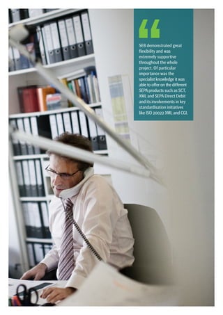 SEPA Handbook 2012 |  7
SEB demonstrated great
flexibility and was
extremely supportive
throughout the whole
project. Of particular
importance was the
specialist knowledge it was
able to offer on the different
SEPA products such as SCT,
XML and SEPA Direct Debit
and its involvements in key
standardisation initiatives
like ISO 20022 XML and CGI.
 