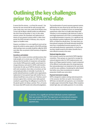 8  |  SEPA Handbook 2012
It seems that the extreme – or at least the unusual – has
become the new normal. We live with sovereign debt
crises, bank crises, euro crises, peak oil and climate crises.
To top it all, the Mayan calendar predicts we will witness
the end of time by December 21 2012. In this rather
extreme context, the closedown and replacement of
dozens of euro payment systems within a rather short
period, the SEPA end-date in February, 2014, may not
appear as headline news.
However, we believe it is a very significant event and we
devote this article to various aspects of the SEPA end-date,
which perhaps more accurately should be called the SEPA
start-date. Here, we present a brief inventory of migration
challenges.
Incentives and mindset
Change often creates incentives and disincentives that
make people act in certain ways. For SEPA, it has been
obvious that the benefits of inexpensive and speedier
cross-border SEPA payments rapidly caused payers to
change behaviour and switch to SEPA credit transfers.
Conversely, the take-up of SEPA for domestic use has,
with some exceptions, been slow as incentives are few
and people generally act rationally. In particular, for
purely national businesses or public sector organisations,
replacement of one payment type with another has no
obvious benefit but a very certain cost. Therefore, even if
everyone agrees that a common union-wide payment
standard is a good thing, the willingness to sacrifice for
the greater good is not always a priority. This is, of course,
the reason why SEPA needs to be enforced by legislation.
The transformation of current eurozone payment systems
will therefore be more driven by the stick than the carrot.
The major threat is a tendency to focus on meeting legal
requirements rather than to actually make things work.
Therefore it can be tempting to take shortcuts in order to
meet legal requirements even if this is counterproductive
to overall harmonisation. In practice, it is a significant risk
that individual countries implement their own versions of
SEPA, as Finland has already done. The major losers are
international companies that would otherwise benefit the
most from a standardised eurozone payment area. For
users with purely domestic requirements, it is hard to see
any direct upside except for the indirect benefits from a
more efficient economy in the union.
National migration plans
Each eurozone country has some kind of SEPA migration
committee. These groups are expected to manage the
national migration plan for SEPA implementation and
phase-out of legacy payment systems. A quick comparison
of the different country plans gives the strong impression
that national planning is not conducted at the same levels
or with the same ambitions. Considering the rather limited
time before 2014, these inconsistencies in national
preparation should cause some alarm.
Payment instrument scoping
SEPA is designed to replace existing national payments
in the eurozone, but there are quite a few exceptions.
SEPA does not deal with cash payments, nor is it intended
to replace paper instruments like cheques.Other exceptions
include high value and mobile payments. It is not entirely
Outlining the key challenges
prior to SEPA end-date
 In practice, it is a significant risk that individual countries implement
their own versions of SEPA.The major losers are international companies
that would otherwise benefit the most from a standardised eurozone
payment area.
 