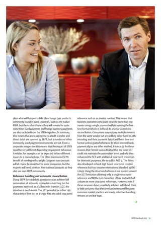 SEPA Handbook 2012 |  9
clear what will happen to bills of exchange type products
commonly found in Latin countries, such as the Italian
RIBA, but there a fair chance they will remain for quite
some time. Card payments and foreign currency payments
are also excluded from the SEPA migration. In summary,
this means that euro payments via credit transfer and
direct debit are covered by SEPA, but a number of other
commonly used payment instruments are not. From a
corporate perspective this means that the impact of SEPA
could be very different depending on payment behaviour.
A retailer, for example, can be expected to face different
issues to a manufacturer. The often mentioned SEPA
benefit of needing only a single European euro account
will of course be an option for some companies, but the
majority will need to retain their national accounts as they
also use non-SEPA instruments.
Reference handling and automatic reconciliation
Using SEPA direct debits, companies can achieve full
automation of accounts receivables matching but for
payments received as a SEPA credit transfer, SCT, the
situation is much worse. The SCT provides for either 140
characters of free text or a single XML-encoded structured
reference such as an invoice number. This means that
business customers who want to settle more than one
invoice using a single payment will do so using the free
text format which is difficult to use for automatic
reconciliation. Consumers may not pay multiple invoices
from the same vendor but are unlikely to be fluent in XML
encoding and their payment details will be in free text
format unless guided otherwise by their internet bank,
payment slip or any other method. It is exactly for these
reasons that Finnish banks decided that the basic SCT
could not maintain the automation levels and why they
enhanced the SCT with additional structured references
for domestic purposes, the so called AOS 2. The Finns
also developed a check digit based structured creditor
reference that has become international standard as ISO
11649. Using the structured reference one can circumvent
the SCT limitation allowing only a single structured
reference and fill the 140 characters of free text with half
a dozen or more structured references. However, even if
these measures have provided a solution in Finland, there
is little certainty that these enhancements will become
eurozone market practice and is why reference handling
remains an unclear topic.
→
 