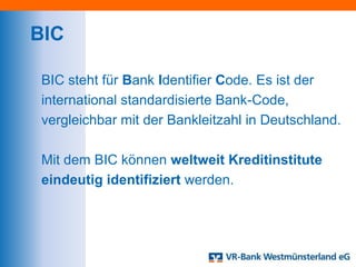 BIC

BIC steht für Bank Identifier Code. Es ist der
international standardisierte Bank-Code,
vergleichbar mit der Bankleitzahl in Deutschland.

Mit dem BIC können weltweit Kreditinstitute
eindeutig identifiziert werden.
 