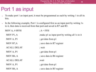 Prepared By: Ms. K. D. Patil, Dept. of Information
Technology, Sanjivani COE, Kopargaon
11
● To make port 1 an input port, it must be programmed as such by writing 1 to all its
bits.
● In the following example, Port 1 is configured first as an input port by writing 1s
to it, then data is received from that port and saved in R7 and R5.
MOV A, # 0FFH ; A = FFH
MOV P1, A ;make p1 as input port by writing all 1s to it
MOV A, P1 ; get data from p1
MOV R7,A ; save data in R7 register
ACALL DELAY ; wait
MOV A, P1 ; get data from p1
MOV R6, A ; save data in R6 register
ACALL DELAY ;wait
MOV A, P1 ; get data from p1
MOV R6, A ; save data in R5 register
Port 1 as input
 