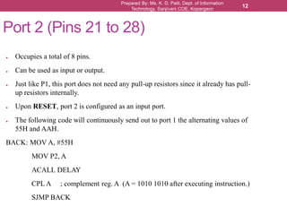 Prepared By: Ms. K. D. Patil, Dept. of Information
Technology, Sanjivani COE, Kopargaon
12
Port 2 (Pins 21 to 28)
● Occupies a total of 8 pins.
● Can be used as input or output.
● Just like P1, this port does not need any pull-up resistors since it already has pull-
up resistors internally.
● Upon RESET, port 2 is configured as an input port.
● The following code will continuously send out to port 1 the alternating values of
55H and AAH.
BACK: MOV A, #55H
MOV P2, A
ACALL DELAY
CPL A ; complement reg. A (A = 1010 1010 after executing instruction.)
SJMP BACK
 
