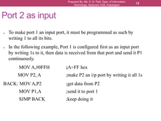 Prepared By: Ms. K. D. Patil, Dept. of Information
Technology, Sanjivani COE, Kopargaon
13
Port 2 as input
● To make port 1 an input port, it must be programmed as such by
writing 1 to all its bits.
● In the following example, Port 1 is configured first as an input port
by writing 1s to it, then data is received from that port and send it P1
continuously.
MOV A,#0FFH ;A=FF hex
MOV P2, A ;make P2 an i/p port by writing it all 1s
BACK: MOV A,P2 ;get data from P2
MOV P1,A ;send it to port 1
SJMP BACK ;keep doing it
 