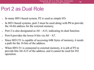 Prepared By: Ms. K. D. Patil, Dept. of Information
Technology, Sanjivani COE, Kopargaon
14
Port 2 as Dual Role
● In many 8051-based system, P2 is used as simple I/O.
● In 8031-based systems, port 2 must be used along with P0 to provide
the 16-bit address for the external memory.
● Port 2 is also designated as A8 – A15, indicating its dual function.
● Port 0 provides the lower 8 bits via A0 – A7.
● Since 8031/51 is capable of accessing 64K bytes of memory, it needs
a path for the 16 bits of the address.
● When 8051/31 is connected to external memory, it is job of P2 to
provide bits A8-A15 of the address, and it cannot be used for I/O
operation.
 