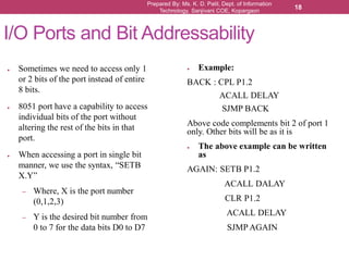 Prepared By: Ms. K. D. Patil, Dept. of Information
Technology, Sanjivani COE, Kopargaon
18
I/O Ports and Bit Addressability
● Sometimes we need to access only 1
or 2 bits of the port instead of entire
8 bits.
● 8051 port have a capability to access
individual bits of the port without
altering the rest of the bits in that
port.
● When accessing a port in single bit
manner, we use the syntax, “SETB
X.Y”
– Where, X is the port number
(0,1,2,3)
– Y is the desired bit number from
0 to 7 for the data bits D0 to D7
● Example:
BACK : CPL P1.2
ACALL DELAY
SJMP BACK
Above code complements bit 2 of port 1
only. Other bits will be as it is
● The above example can be written
as
AGAIN: SETB P1.2
ACALL DALAY
CLR P1.2
ACALL DELAY
SJMP AGAIN
 