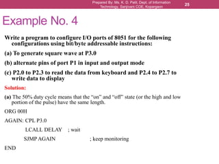 Prepared By: Ms. K. D. Patil, Dept. of Information
Technology, Sanjivani COE, Kopargaon
25
Example No. 4
Write a program to configure I/O ports of 8051 for the following
configurations using bit/byte addressable instructions:
(a) To generate square wave at P3.0
(b) alternate pins of port P1 in input and output mode
(c) P2.0 to P2.3 to read the data from keyboard and P2.4 to P2.7 to
write data to display
Solution:
(a) The 50% duty cycle means that the “on” and “off” state (or the high and low
portion of the pulse) have the same length.
ORG 00H
AGAIN: CPL P3.0
LCALL DELAY ; wait
SJMP AGAIN ; keep monitoring
END
 