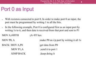 Prepared By: Ms. K. D. Patil, Dept. of Information
Technology, Sanjivani COE, Kopargaon
8
Port 0 as Input
● With resistors connected to port 0, In order to make port 0 an input, the
port must be programmed by writing 1 to all the bits.
● In the following example, Port 0 is configured first as an input port by
writing 1s to it, and then data is received from that port and sent to P1
MOV A,#0FFH ;A=FF hex
MOV P0, A ;make P0 an i/p port by writing it all 1s
BACK: MOV A,P0 ;get data from P0
MOV P1,A ;send it to port 1
SJMP BACK ;keep doing it
 