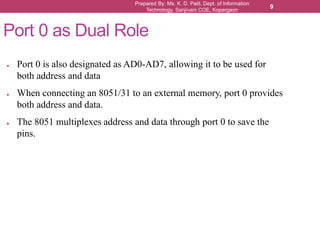 Prepared By: Ms. K. D. Patil, Dept. of Information
Technology, Sanjivani COE, Kopargaon
9
Port 0 as Dual Role
● Port 0 is also designated as AD0-AD7, allowing it to be used for
both address and data
● When connecting an 8051/31 to an external memory, port 0 provides
both address and data.
● The 8051 multiplexes address and data through port 0 to save the
pins.
 