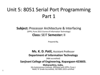 1
Unit 5: 8051 Serial Port Programming
Part 1
Subject: Processor Architecture & Interfacing
(SPPU, Pune 2015 Course of Information Technology)
Class: SEIT Semester: II
Prepared By,
Ms. K. D. Patil, Assistant Professor
Department of Information Technology
(NBA accredited)
Sanjivani College of Engineering, Kopargaon-423603.
Maharashtra, India.
(An Autonomous Institute, Affiliated with SPPU, Pune.)
NAAC ‘A’ Grade Accredited, ISO 9001:2015 certified
 