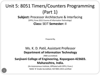 1
Unit 5: 8051 Timers/Counters Programming
(Part 1)
Subject: Processor Architecture & Interfacing
(SPPU, Pune 2015 Course of Information Technology)
Class: SEIT Semester: II
Prepared By,
Ms. K. D. Patil, Assistant Professor
Department of Information Technology
(NBA accredited)
Sanjivani College of Engineering, Kopargaon-423603.
Maharashtra, India.
(An Autonomous Institute, Affiliated with SPPU, Pune.)
NAAC ‘A’ Grade Accredited, ISO 9001:2015 certified
 