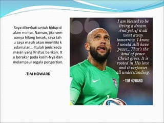 Saya diberkati untuk hidup d
alam mimpi. Namun, jika sem
uanya hilang besok, saya tah
u saya masih akan memiliki k
edamaian... Itulah jenis keda
maian yang Kristus berikan. It
u berakar pada kasih-Nya dan
melampaui segala pengertian.
-TIM HOWARD
 