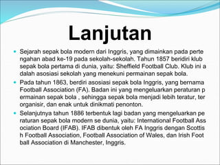 Lanjutan
 Sejarah sepak bola modern dari Inggris, yang dimainkan pada perte
ngahan abad ke-19 pada sekolah-sekolah. Tahun 1857 beridiri klub
sepak bola pertama di dunia, yaitu: Sheffield Football Club. Klub ini a
dalah asosiasi sekolah yang menekuni permainan sepak bola.
 Pada tahun 1863, berdiri asosiasi sepak bola Inggris, yang bernama
Football Association (FA). Badan ini yang mengeluarkan peraturan p
ermainan sepak bola , sehingga sepak bola menjadi lebih teratur, ter
organisir, dan enak untuk dinikmati penonton.
 Selanjutnya tahun 1886 terbentuk lagi badan yang mengeluarkan pe
raturan sepak bola modern se dunia, yaitu: International Football Ass
ociation Board (IFAB). IFAB dibentuk oleh FA Inggris dengan Scottis
h Football Association, Football Association of Wales, dan Irish Foot
ball Association di Manchester, Inggris.
 