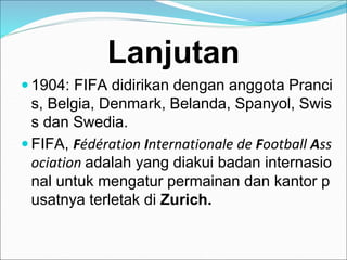 Lanjutan
 1904: FIFA didirikan dengan anggota Pranci
s, Belgia, Denmark, Belanda, Spanyol, Swis
s dan Swedia.
 FIFA, Fédération Internationale de Football Ass
ociation adalah yang diakui badan internasio
nal untuk mengatur permainan dan kantor p
usatnya terletak di Zurich.
 