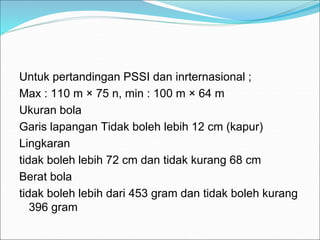 Untuk pertandingan PSSI dan inrternasional ;
Max : 110 m × 75 n, min : 100 m × 64 m
Ukuran bola
Garis lapangan Tidak boleh lebih 12 cm (kapur)
Lingkaran
tidak boleh lebih 72 cm dan tidak kurang 68 cm
Berat bola
tidak boleh lebih dari 453 gram dan tidak boleh kurang
396 gram
 