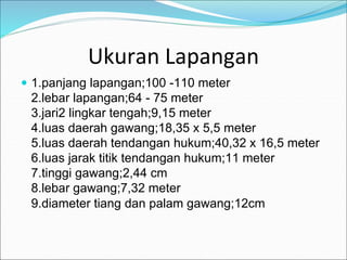 Ukuran Lapangan
 1.panjang lapangan;100 -110 meter
2.lebar lapangan;64 - 75 meter
3.jari2 lingkar tengah;9,15 meter
4.luas daerah gawang;18,35 x 5,5 meter
5.luas daerah tendangan hukum;40,32 x 16,5 meter
6.luas jarak titik tendangan hukum;11 meter
7.tinggi gawang;2,44 cm
8.lebar gawang;7,32 meter
9.diameter tiang dan palam gawang;12cm
 