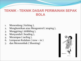 TEKNIK - TEKNIK DASAR PERMAINAN SEPAK
BOLA
1. Menendang ( kicking ),
2. Menghentikan atau Mengontrol ( stoping ),
3. Menggiring ( dribbling ),
4. Menyundul ( heading ),
5. Merampas ( tacling ),
6. Lemparan Kedalam ( trow – in )
7. dan Menenmbak ( Shooting)
 