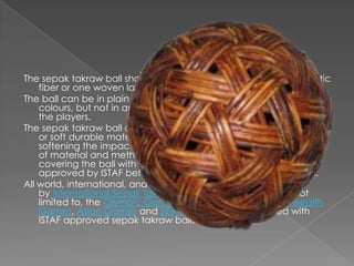 The sepak takraw ball shall be spherical in shape, made of synthetic
    fiber or one woven layer.
The ball can be in plain single colour, multi-colour, and luminous
    colours, but not in any colour that will impair the performance of
    the players.
The sepak takraw ball can also be constructed of synthetic rubber
    or soft durable material for covering the ball, for the purpose of
    softening the impact of the ball on the player’s body. The type
    of material and method used for constructing the ball or for
    covering the ball with rubber or soft durable covering must be
    approved by ISTAF before it can be used for any competition.
All world, international, and regional competitions sanctioned
    by International Sepak Takraw Federation, including but not
    limited to, the Olympic Games, World Games, Commonwealth
    Games, Asian Games and SEA Games, must be played with
    ISTAF approved sepak takraw balls.
 