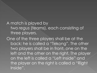 A match is played by
  two regus (teams), each consisting of
  three players.
One of the three players shall be at the
  back; he is called a “Tekong”. The other
  two players shall be in front, one on the
  left and the other on the right. The player
  on the left is called a “Left Inside” and
  the player on the right is called a “Right
  Inside”.
 