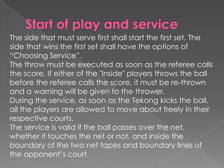 The side that must serve first shall start the first set. The
side that wins the first set shall have the options of
“Choosing Service”.
The throw must be executed as soon as the referee calls
the score. If either of the "Inside" players throws the ball
before the referee calls the score, it must be re-thrown
and a warning will be given to the thrower.
During the service, as soon as the Tekong kicks the ball,
all the players are allowed to move about freely in their
respective courts.
The service is valid if the ball passes over the net,
whether it touches the net or not, and inside the
boundary of the two net tapes and boundary lines of
the opponent’s court.
 